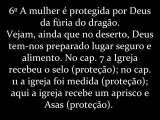6º A mulher é protegida por Deus
da fúria do dragão.
Vejam, ainda que no deserto, Deus
tem-nos preparado lugar seguro e
alimento. No cap. 7 a Igreja
recebeu o selo (proteção); no cap.
11 a igreja foi medida (proteção);
aqui a igreja recebe um aprisco e
Asas (proteção).
 