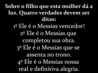 Sobre o filho que esta mulher dá a
luz. Quatro verdades devem ser
ditas:
1º Ele é o Messias vencedor!
2º Ele é o Messias que
completou sua obra.
3º Ele é o Messias que se
assenta no trono.
4º Ele é o Messias nossa
real e definitiva alegria.
 