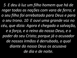 5 E deu à luz um filho homem que há de
reger todas as nações com vara de ferro; e
o seu filho foi arrebatado para Deus e para
o seu trono. 10 E ouvi uma grande voz no
céu, que dizia: Agora é chegada a salvação,
e a força, e o reino do nosso Deus, e o
poder do seu Cristo; porque já o acusador
de nossos irmãos é derrubado, o qual
diante do nosso Deus os acusava
de dia e de noite.
 