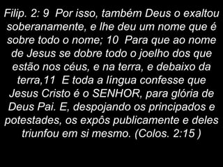 Filip. 2: 9 Por isso, também Deus o exaltou
soberanamente, e lhe deu um nome que é
sobre todo o nome; 10 Para que ao nome
de Jesus se dobre todo o joelho dos que
estão nos céus, e na terra, e debaixo da
terra,11 E toda a língua confesse que
Jesus Cristo é o SENHOR, para glória de
Deus Pai. E, despojando os principados e
potestades, os expôs publicamente e deles
triunfou em si mesmo. (Colos. 2:15 )
 