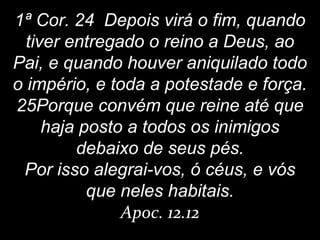 1ª Cor. 24 Depois virá o fim, quando
tiver entregado o reino a Deus, ao
Pai, e quando houver aniquilado todo
o império, e toda a potestade e força.
25Porque convém que reine até que
haja posto a todos os inimigos
debaixo de seus pés.
Por isso alegrai-vos, ó céus, e vós
que neles habitais.
Apoc. 12.12
 