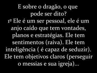 E sobre o dragão, o que
pode ser dito?
1º Ele é um ser pessoal, ele é um
anjo caído que tem vontades,
planos e estratégias. Ele tem
sentimentos (raiva). Ele tem
inteligência ( é capaz de seduzir).
Ele tem objetivos claros (perseguir
o messias e sua igreja)...
 