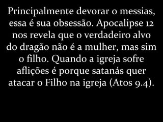 Principalmente devorar o messias,
essa é sua obsessão. Apocalipse 12
nos revela que o verdadeiro alvo
do dragão não é a mulher, mas sim
o filho. Quando a igreja sofre
aflições é porque satanás quer
atacar o Filho na igreja (Atos 9.4).
 