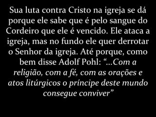 Sua luta contra Cristo na igreja se dá
porque ele sabe que é pelo sangue do
Cordeiro que ele é vencido. Ele ataca a
igreja, mas no fundo ele quer derrotar
o Senhor da igreja. Até porque, como
bem disse Adolf Pohl: “...Com a
religião, com a fé, com as orações e
atos litúrgicos o príncipe deste mundo
consegue conviver”
 