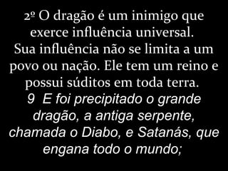 2º O dragão é um inimigo que
exerce influência universal.
Sua influência não se limita a um
povo ou nação. Ele tem um reino e
possui súditos em toda terra.
9 E foi precipitado o grande
dragão, a antiga serpente,
chamada o Diabo, e Satanás, que
engana todo o mundo;
 