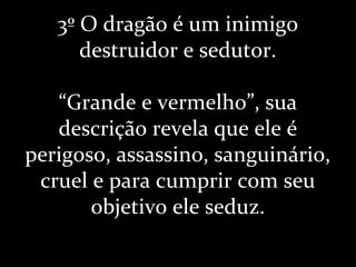 3º O dragão é um inimigo
destruidor e sedutor.
“Grande e vermelho”, sua
descrição revela que ele é
perigoso, assassino, sanguinário,
cruel e para cumprir com seu
objetivo ele seduz.
 