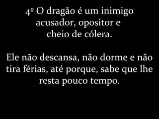 4º O dragão é um inimigo
acusador, opositor e
cheio de cólera.
Ele não descansa, não dorme e não
tira férias, até porque, sabe que lhe
resta pouco tempo.
 