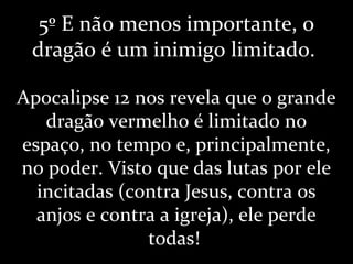 5º E não menos importante, o
dragão é um inimigo limitado.
Apocalipse 12 nos revela que o grande
dragão vermelho é limitado no
espaço, no tempo e, principalmente,
no poder. Visto que das lutas por ele
incitadas (contra Jesus, contra os
anjos e contra a igreja), ele perde
todas!
 