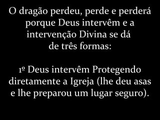 O dragão perdeu, perde e perderá
porque Deus intervêm e a
intervenção Divina se dá
de três formas:
1º Deus intervêm Protegendo
diretamente a Igreja (lhe deu asas
e lhe preparou um lugar seguro).
 
