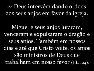 2º Deus intervêm dando ordens
aos seus anjos em favor da igreja.
Miguel e seus anjos lutaram,
venceram e expulsaram o dragão e
seus anjos. Também em nossos
dias e até que Cristo volte, os anjos
são ministros de Deus que
trabalham em nosso favor (Hb. 1.14).
 