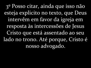 3º Posso citar, ainda que isso não
esteja explicito no texto, que Deus
intervêm em favor da igreja em
resposta às intercessões de Jesus
Cristo que está assentado ao seu
lado no trono. Até porque, Cristo é
nosso advogado.
 