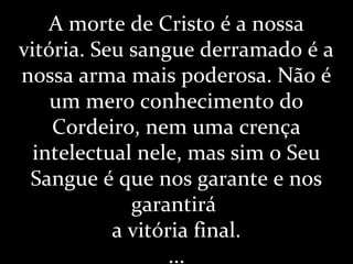 A morte de Cristo é a nossa
vitória. Seu sangue derramado é a
nossa arma mais poderosa. Não é
um mero conhecimento do
Cordeiro, nem uma crença
intelectual nele, mas sim o Seu
Sangue é que nos garante e nos
garantirá
a vitória final.
...
 