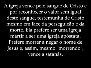 A igreja vence pelo sangue de Cristo e
por reconhecer o valor sem igual
deste sangue, testemunha de Cristo
mesmo em face da perseguição e da
morte. Ela prefere ser uma igreja
mártir a ser uma igreja apóstata.
Prefere morrer a negar o nome de
Jesus e, assim, mesmo “morrendo”,
vence a satanás.
 