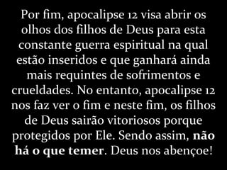 Por fim, apocalipse 12 visa abrir os
olhos dos filhos de Deus para esta
constante guerra espiritual na qual
estão inseridos e que ganhará ainda
mais requintes de sofrimentos e
crueldades. No entanto, apocalipse 12
nos faz ver o fim e neste fim, os filhos
de Deus sairão vitoriosos porque
protegidos por Ele. Sendo assim, não
há o que temer. Deus nos abençoe!
 