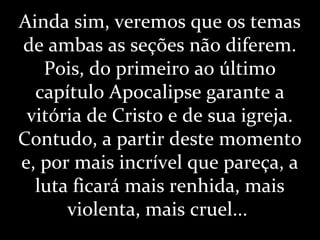 Ainda sim, veremos que os temas
de ambas as seções não diferem.
Pois, do primeiro ao último
capítulo Apocalipse garante a
vitória de Cristo e de sua igreja.
Contudo, a partir deste momento
e, por mais incrível que pareça, a
luta ficará mais renhida, mais
violenta, mais cruel...
 