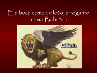 E a boca como de leão, arrogante
como Babilônia
 