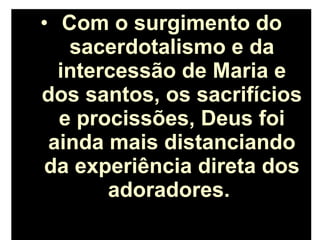 • Com o surgimento do
sacerdotalismo e da
intercessão de Maria e
dos santos, os sacrifícios
e procissões, Deus foi
ainda mais distanciando
da experiência direta dos
adoradores.
 