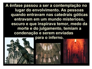 A ênfase passou a ser a contemplação no
lugar do envolvimento. As pessoas
quando entravam nas catedrais góticas
entravam em um mundo misterioso,
escuro e que inspirava temor, medo da
morte e do julgamento, temiam a
condenação e serem enviadas
para o inferno.
 