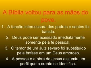 A Bíblia voltou para as mãos do
povo.
1. A função intercessora dos padres e santos foi
banida.
2. Deus pode ser acessado imediatamente
somente pela fé pessoal.
3. O temor de um Juiz severo foi substituído
pela ênfase em um Deus amoroso.
4. A pessoa e a obra de Jesus assumiu um
perfil que o crente se identifica.
 
