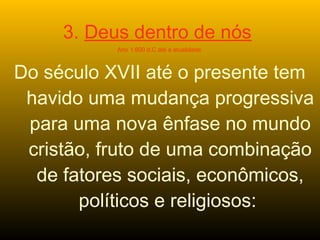 3. Deus dentro de nós
Ano 1.600 d.C até a atualidade
Do século XVII até o presente tem
havido uma mudança progressiva
para uma nova ênfase no mundo
cristão, fruto de uma combinação
de fatores sociais, econômicos,
políticos e religiosos:
 