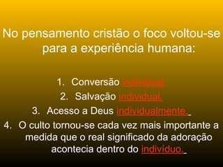 No pensamento cristão o foco voltou-se
para a experiência humana:
1. Conversão individual.
2. Salvação individual.
3. Acesso a Deus individualmente.
4. O culto tornou-se cada vez mais importante a
medida que o real significado da adoração
acontecia dentro do indivíduo.
 