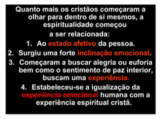 Quanto mais os cristãos começaram a
olhar para dentro de si mesmos, a
espiritualidade começou
a ser relacionada:
1. Ao estado afetivo da pessoa.
2. Surgiu uma forte inclinação emocional.
3. Começaram a buscar alegria ou euforia
bem como o sentimento de paz interior,
buscam uma experiência.
4. Estabeleceu-se a igualização da
experiência emocional humana com a
experiência espiritual cristã.
 