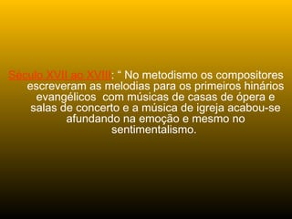 Século XVII ao XVIII: “ No metodismo os compositores
escreveram as melodias para os primeiros hinários
evangélicos com músicas de casas de ópera e
salas de concerto e a música de igreja acabou-se
afundando na emoção e mesmo no
sentimentalismo.
 