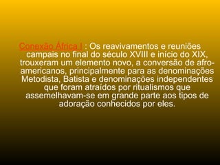 Conexão África I : Os reavivamentos e reuniões
campais no final do século XVIII e início do XIX,
trouxeram um elemento novo, a conversão de afro-
americanos, principalmente para as denominações
Metodista, Batista e denominações independentes
que foram atraídos por ritualismos que
assemelhavam-se em grande parte aos tipos de
adoração conhecidos por eles.
 