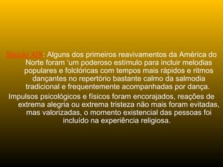 Século XIX: Alguns dos primeiros reavivamentos da América do
Norte foram ‘um poderoso estímulo para incluir melodias
populares e folclóricas com tempos mais rápidos e ritmos
dançantes no repertório bastante calmo da salmodia
tradicional e frequentemente acompanhadas por dança.
Impulsos psicológicos e físicos foram encorajados, reações de
extrema alegria ou extrema tristeza não mais foram evitadas,
mas valorizadas, o momento existencial das pessoas foi
incluído na experiência religiosa.
 