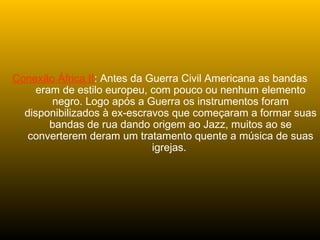 Conexão África II: Antes da Guerra Civil Americana as bandas
eram de estilo europeu, com pouco ou nenhum elemento
negro. Logo após a Guerra os instrumentos foram
disponibilizados à ex-escravos que começaram a formar suas
bandas de rua dando origem ao Jazz, muitos ao se
converterem deram um tratamento quente a música de suas
igrejas.
 
