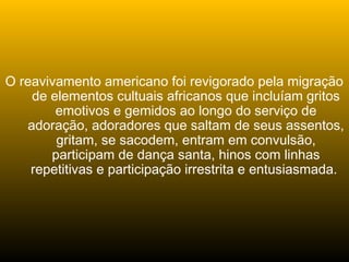 O reavivamento americano foi revigorado pela migração
de elementos cultuais africanos que incluíam gritos
emotivos e gemidos ao longo do serviço de
adoração, adoradores que saltam de seus assentos,
gritam, se sacodem, entram em convulsão,
participam de dança santa, hinos com linhas
repetitivas e participação irrestrita e entusiasmada.
 
