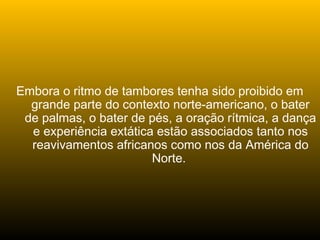 Embora o ritmo de tambores tenha sido proibido em
grande parte do contexto norte-americano, o bater
de palmas, o bater de pés, a oração rítmica, a dança
e experiência extática estão associados tanto nos
reavivamentos africanos como nos da América do
Norte.
 