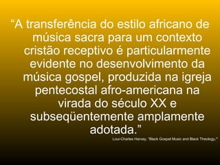 “A transferência do estilo africano de
música sacra para um contexto
cristão receptivo é particularmente
evidente no desenvolvimento da
música gospel, produzida na igreja
pentecostal afro-americana na
virada do século XX e
subseqüentemente amplamente
adotada.”
Loui-Charles Harvey, “Black Gospel Music and Black Theology.”
 