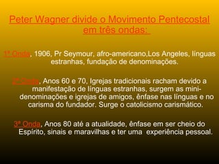 Peter Wagner divide o Movimento Pentecostal
em três ondas:
1ª Onda, 1906, Pr Seymour, afro-americano,Los Angeles, línguas
estranhas, fundação de denominações.
2ª Onda, Anos 60 e 70, Igrejas tradicionais racham devido a
manifestação de línguas estranhas, surgem as mini-
denominações e igrejas de amigos, ênfase nas línguas e no
carisma do fundador. Surge o catolicismo carismático.
3ª Onda, Anos 80 até a atualidade, ênfase em ser cheio do
Espírito, sinais e maravilhas e ter uma experiência pessoal.
 