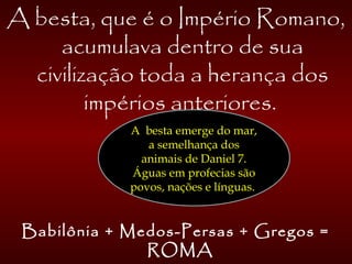 A besta, que é o Império Romano,
acumulava dentro de sua
civilização toda a herança dos
impérios anteriores.
Babilônia + Medos-Persas + Gregos =
ROMA
A besta emerge do mar,
a semelhança dos
animais de Daniel 7.
Águas em profecias são
povos, nações e línguas.
 