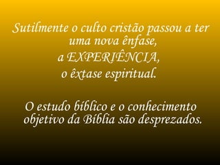 Sutilmente o culto cristão passou a ter
uma nova ênfase,
a EXPERIÊNCIA,
o êxtase espiritual.
O estudo bíblico e o conhecimento
objetivo da Bíblia são desprezados.
 