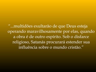 “...multidões exultarão de que Deus esteja
operando maravilhosamente por elas, quando
a obra é de outro espírito. Sob o disfarce
religioso, Satanás procurará estender sua
influência sobre o mundo cristão.”
 
