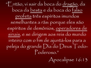 “Então, vi sair da boca do dragão, da
boca da besta e da boca do falso
profeta três espíritos imundos
semelhantes a rãs: porque eles são
espíritos de demônios, operadores de
sinais, e se dirigem aos reis do mundo
inteiro com o fim de ajuntá-los para a
peleja do grande Dia do Deus Todo-
Poderoso.”
Apocalipse 16:13
 