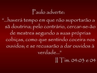 Paulo adverte:
“...haverá tempo em que não suportarão a
sã doutrina; pelo contrário, cercar-se-ão
de mestres segundo a suas próprias
cobiças, como que sentindo coceira nos
ouvidos; e se recusarão a dar ouvidos à
verdade...”
II Tim. 04:03 e 04
 