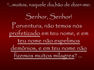 “...muitos, naquele dia,hão de dizer-me:
Senhor, Senhor!
Porventura, não temos nós
profetizado em teu nome, e em
teu nome não expelimos
demônios, e em teu nome não
fizemos muitos milagres? ...
 