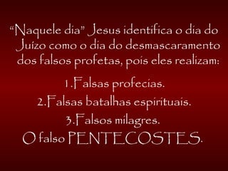 “Naquele dia” Jesus identifica o dia do
Juízo como o dia do desmascaramento
dos falsos profetas, pois eles realizam:
1.Falsas profecias.
2.Falsas batalhas espirituais.
3.Falsos milagres.
O falso PENTECOSTES.
 