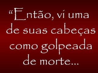 “Então, vi uma
de suas cabeças
como golpeada
de morte...
 