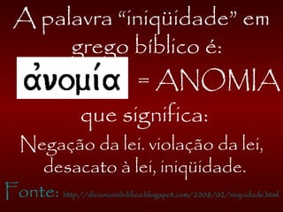 A palavra “iniqüidade” em
grego bíblico é:
= ANOMIA
que significa:
Negação da lei. violação da lei,
desacato à lei, iniqüidade.
Fonte: http://dicionariobiblico.blogspot.com/2008/02/iniquidade.html
 