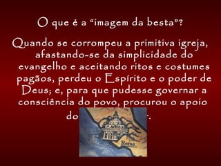 O que é a “imagem da besta”?
Quando se corrompeu a primitiva igreja,
afastando-se da simplicidade do
evangelho e aceitando ritos e costumes
pagãos, perdeu o Espírito e o poder de
Deus; e, para que pudesse governar a
consciência do povo, procurou o apoio
do poder secular.
 