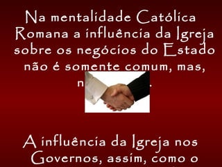 Na mentalidade Católica
Romana a influência da Igreja
sobre os negócios do Estado
não é somente comum, mas,
necessária.
A influência da Igreja nos
Governos, assim, como o
 