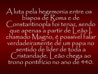 A luta pela hegemonia entre os
bispos de Roma e de
Constantinopla foi tenaz, sendo
que apenas a partir de Leão I,
chamado Magno, é possível falar
verdadeiramente de um papa no
sentido de líder de toda a
Cristandade. Leão chega ao
trono pontifício no ano de 440.
 