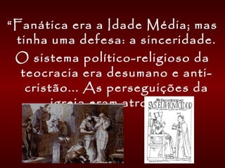 “Fanática era a Idade Média; mas
tinha uma defesa: a sinceridade.
O sistema político-religioso da
teocracia era desumano e anti-
cristão... As perseguições da
igreja eram atrozes...
 