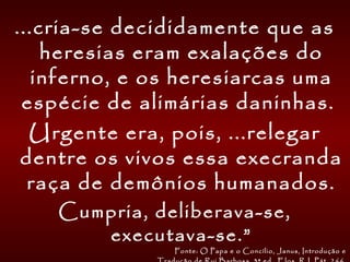 ...cria-se decididamente que as
heresias eram exalações do
inferno, e os heresiarcas uma
espécie de alimárias daninhas.
Urgente era, pois, ...relegar
dentre os vivos essa execranda
raça de demônios humanados.
Cumpria, deliberava-se,
executava-se.”
Fonte: O Papa e o Concílio, Janus, Introdução e
 