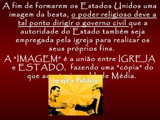 A fim de formarem os Estados Unidos uma
imagem da besta, o poder religioso deve a
tal ponto dirigir o governo civil que a
autoridade do Estado também seja
empregada pela igreja para realizar os
seus próprios fins. 
A “IMAGEM” é a união entre IGREJA
e ESTADO, fazendo uma “cópia” do
que acontecia na Idade Média.
 