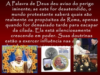 A Palavra de Deus deu aviso do perigo
iminente; se este for desatendido, o
mundo protestante saberá quais são
realmente os propósitos de Roma, apenas
quando for demasiado tarde para escapar
da cilada. Ela está silenciosamente
crescendo em poder. Suas doutrinas
estão a exercer influência nas assembléias
legislativas, nas igrejas e no coração dos
homens.
 